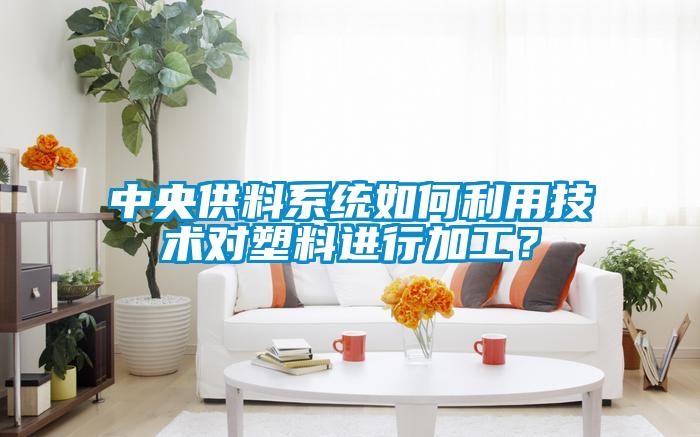 中央供料系統如何利用技術對塑料進行加工？