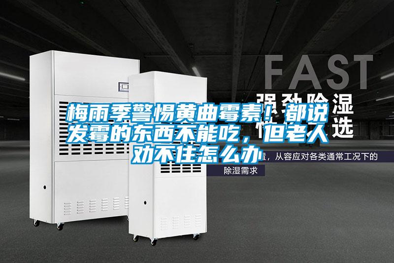 梅雨季警惕黃曲霉素！都說發霉的東西不能吃，但老人勸不住怎么辦
