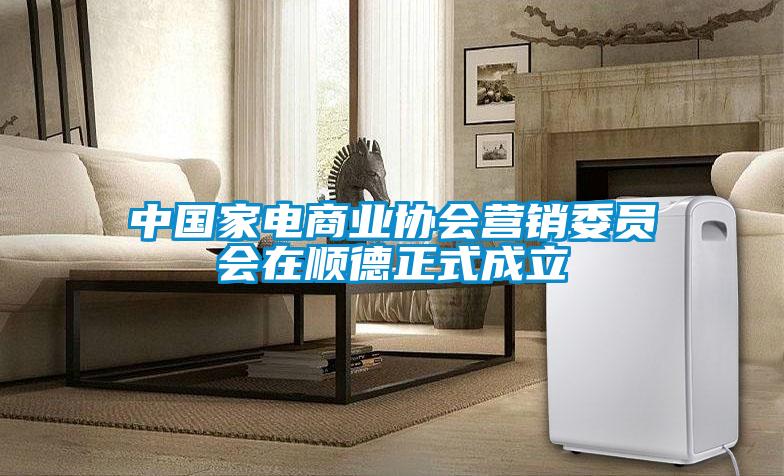 中國家電商業協會營銷委員會在順德正式成立