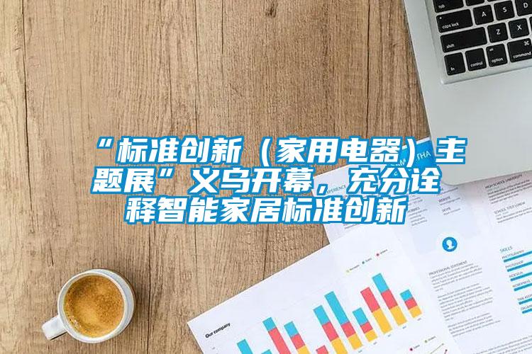 “標準創新（家用電器）主題展”義烏開幕，充分詮釋智能家居標準創新