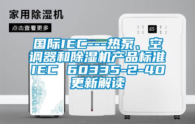 國際IEC---熱泵、空調器和除濕機產品標準IEC 60335-2-40更新解讀