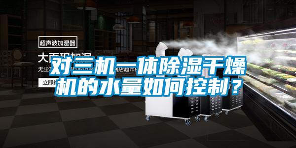 對三機一體除濕干燥機的水量如何控制？