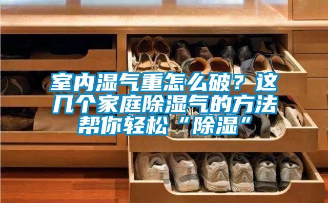 室內濕氣重怎么破？這幾個家庭除濕氣的方法幫你輕松“除濕”