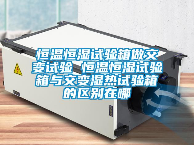 恒溫恒濕試驗箱做交變試驗 恒溫恒濕試驗箱與交變濕熱試驗箱的區別在哪